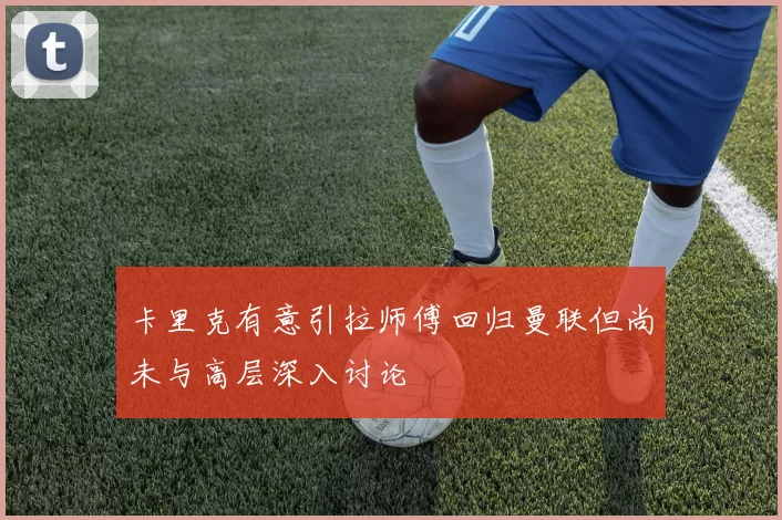 卡里克有意引拉师傅回归曼联但尚未与高层深入讨论