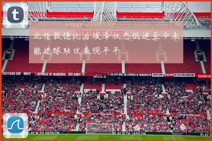 北伦敦德比后埃泽状态低迷至今未能进球助攻表现平平