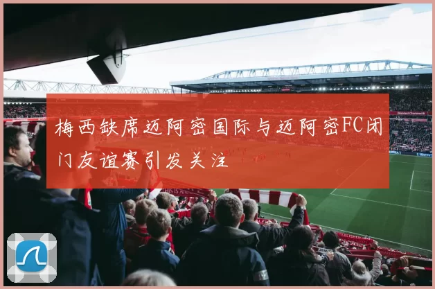 梅西缺席迈阿密国际与迈阿密FC闭门友谊赛引发关注