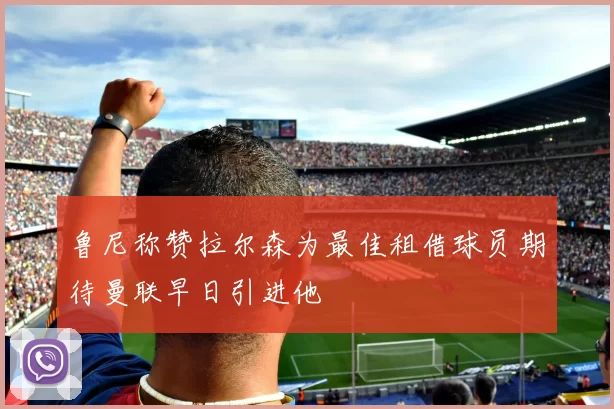 鲁尼称赞拉尔森为最佳租借球员期待曼联早日引进他
