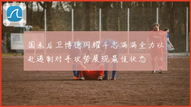 国米后卫博德闪耀斗志满满全力以赴遏制对手攻势展现最佳状态