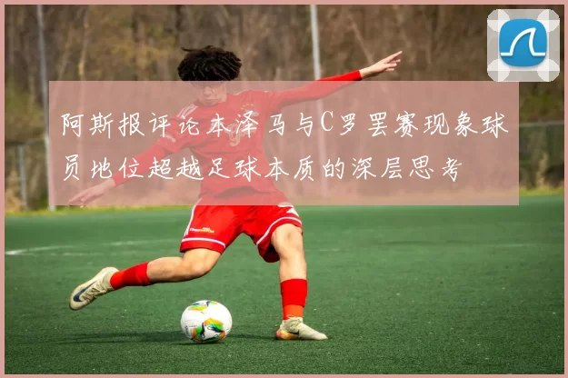 阿斯报评论本泽马与C罗罢赛现象球员地位超越足球本质的深层思考