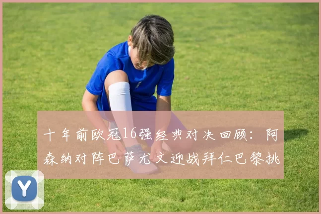 十年前欧冠16强经典对决回顾：阿森纳对阵巴萨尤文迎战拜仁巴黎挑战切尔西