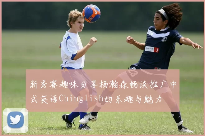 新秀赛趣味分享杨瀚森畅谈推广中式英语Chinglish的乐趣与魅力