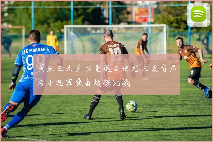 国米三大主力重返合练尤文麦肯尼与小孔塞桑备战德比战