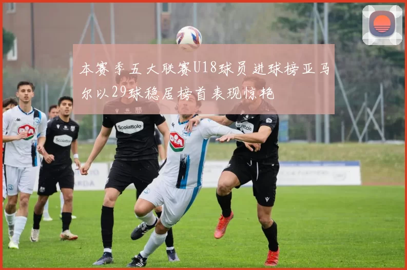 本赛季五大联赛U18球员进球榜亚马尔以29球稳居榜首表现惊艳