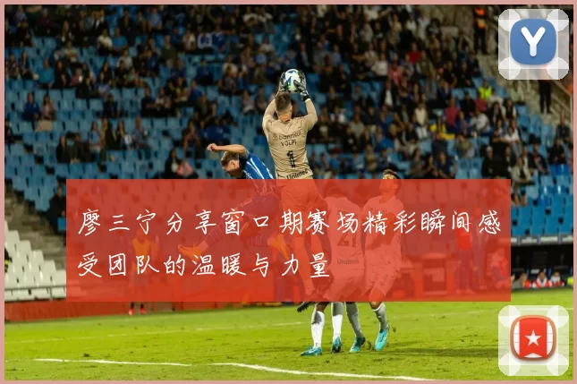 廖三宁分享窗口期赛场精彩瞬间感受团队的温暖与力量